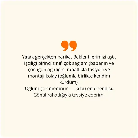 Yatak gerçekten harika. Beklentilerimizi aştı, işçiliği birinci sınıf, çok sağlam (babanın ve çocuğun ağırlığını rahatlıkla taşıyor) ve montajı kolay (oğlumla birlikte kendim kurdum). Oğlum çok memnun — ki bu en önemlisi. Gönül rahatlığıyla tavsiye ederim.